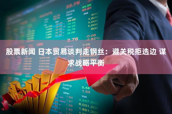 股票新闻 日本贸易谈判走钢丝：避关税拒选边 谋求战略平衡