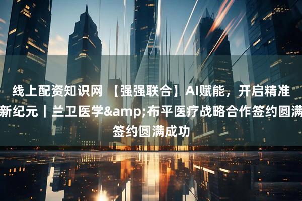 线上配资知识网 【强强联合】AI赋能，开启精准诊疗新纪元｜兰卫医学&布平医疗战略合作签约圆满成功