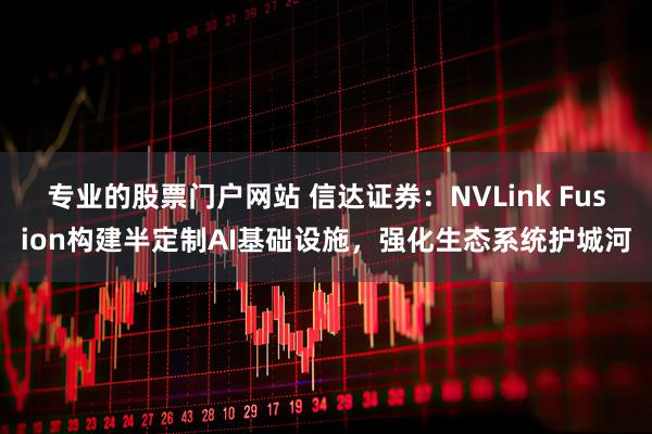 专业的股票门户网站 信达证券：NVLink Fusion构建半定制AI基础设施，强化生态系统护城河