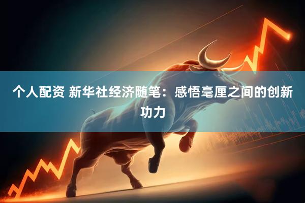 个人配资 新华社经济随笔：感悟毫厘之间的创新功力