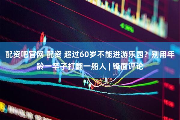 配资吧官网 配资 超过60岁不能进游乐园？别用年龄一竿子打翻一船人 | 锋面评论