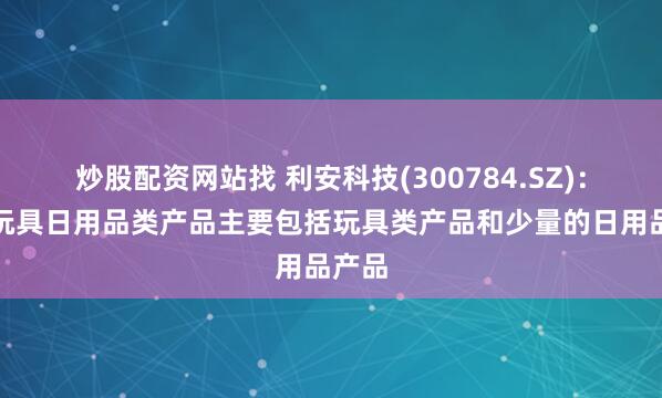 炒股配资网站找 利安科技(300784.SZ)：目前玩具日用品类产品主要包括玩具类产品和少量的日用品产品