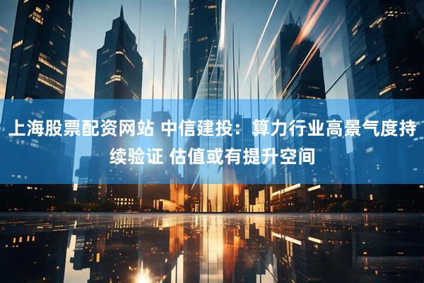 上海股票配资网站 中信建投：算力行业高景气度持续验证 估值或有提升空间