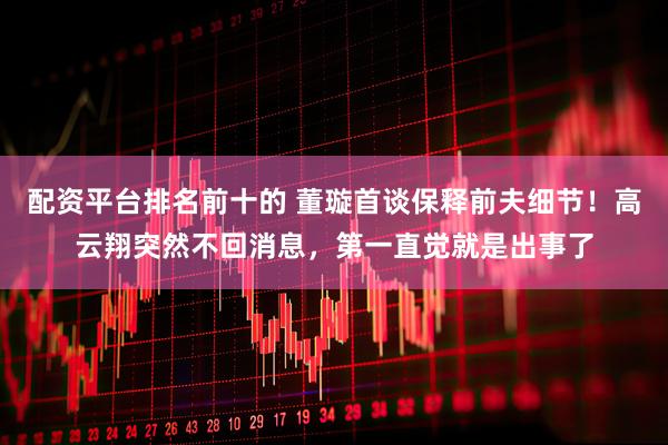 配资平台排名前十的 董璇首谈保释前夫细节！高云翔突然不回消息，第一直觉就是出事了