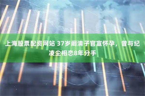 上海股票配资网站 37岁阚清子官宣怀孕，曾与纪凌尘相恋8年分手