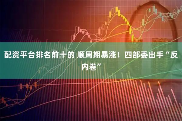 配资平台排名前十的 顺周期暴涨！四部委出手“反内卷”
