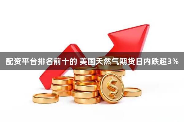配资平台排名前十的 美国天然气期货日内跌超3%