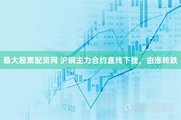 最大股票配资网 沪铜主力合约直线下挫，由涨转跌