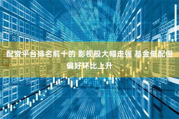 配资平台排名前十的 影视股大幅走强 基金低配但偏好环比上升