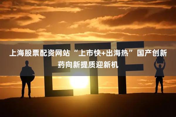 上海股票配资网站 “上市快+出海热” 国产创新药向新提质迎新机