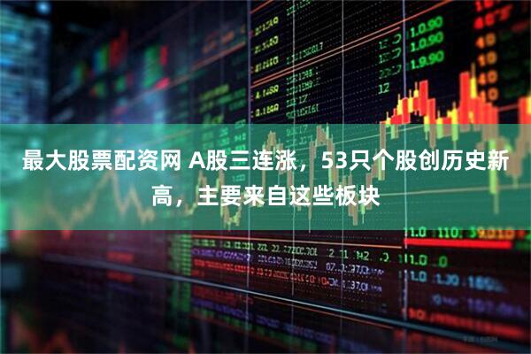 最大股票配资网 A股三连涨，53只个股创历史新高，主要来自这些板块