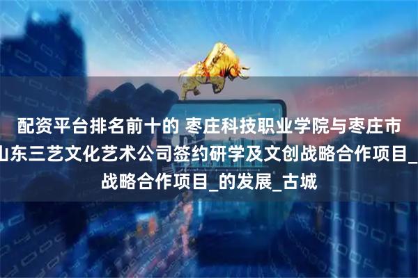 配资平台排名前十的 枣庄科技职业学院与枣庄市文旅集团、山东三艺文化艺术公司签约研学及文创战略合作项目_的发展_古城