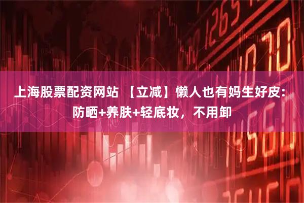 上海股票配资网站 【立减】懒人也有妈生好皮: 防晒+养肤+轻底妆，不用卸