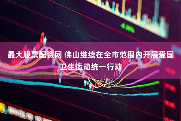 最大股票配资网 佛山继续在全市范围内开展爱国卫生运动统一行动