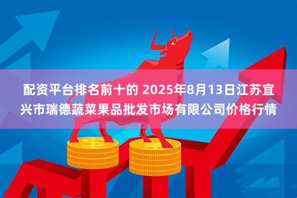 配资平台排名前十的 2025年8月13日江苏宜兴市瑞德蔬菜果品批发市场有限公司价格行情