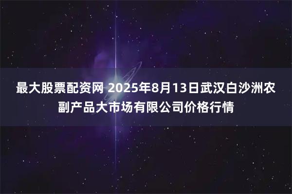 最大股票配资网 2025年8月13日武汉白沙洲农副产品大市场有限公司价格行情