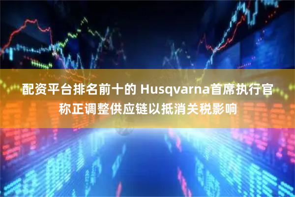 配资平台排名前十的 Husqvarna首席执行官称正调整供应链以抵消关税影响