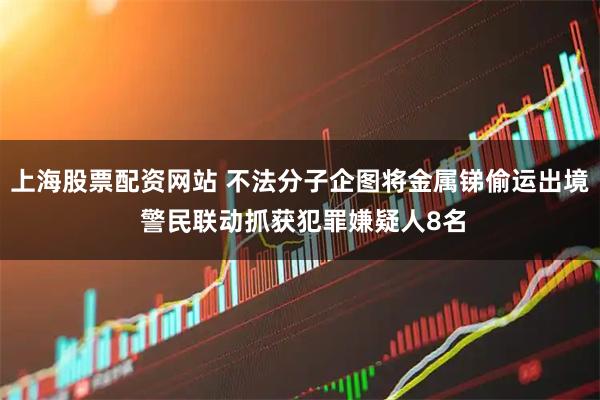 上海股票配资网站 不法分子企图将金属锑偷运出境 警民联动抓获犯罪嫌疑人8名
