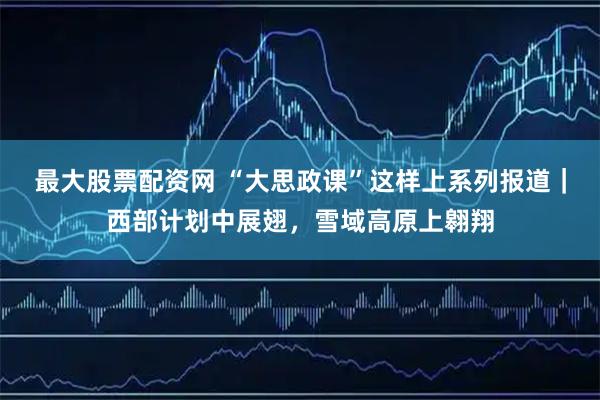 最大股票配资网 “大思政课”这样上系列报道｜西部计划中展翅，雪域高原上翱翔